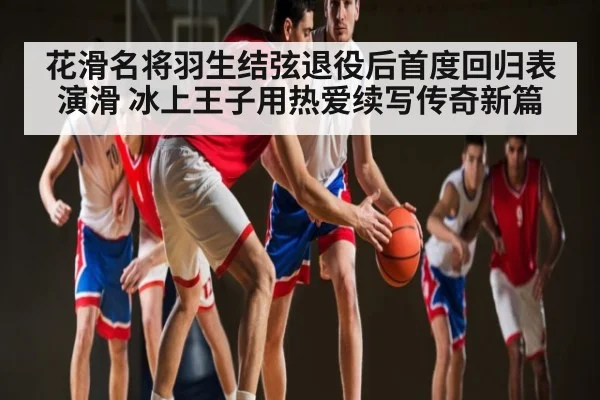 花滑名将羽生结弦退役后首度回归表演滑 冰上王子用热爱续写传奇新篇