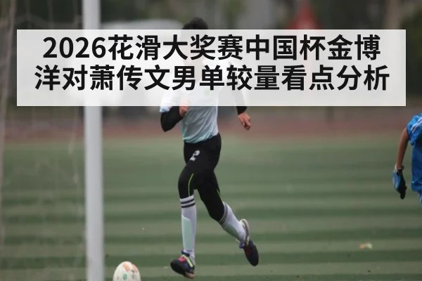 2026花滑大奖赛中国杯金博洋对萧传文男单较量看点分析（kaiyun）